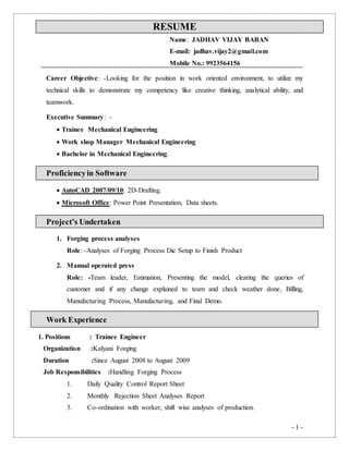 - 1 -
RESUME
Name: JADHAV VIJAY BABAN
E-mail: jadhav.vijay2@gmail.com
Mobile No.: 9923564156
Career Objective: -Looking for the position in work oriented environment, to utilize my
technical skills to demonstrate my competency like creative thinking, analytical ability, and
teamwork.
Executive Summary: -
 Trainee Mechanical Engineering
 Work shop Manager Mechanical Engineering
 Bachelor in Mechanical Engineering.
Proficiencyin Software
 AutoCAD 2007/09/10: 2D-Drafting.
 Microsoft Office: Power Point Presentation, Data sheets.
Project’s Undertaken
1. Forging process analyses
Role: -Analyses of Forging Process Die Setup to Finish Product
2. Manual operated press
Role: -Team leader, Estimation, Presenting the model, clearing the queries of
customer and if any change explained to team and check weather done, Billing,
Manufacturing Process, Manufacturing, and Final Demo.
Work Experience
1. Positions : Trainee Engineer
Organization :Kalyani Forging
Duration :Since August 2008 to August 2009
Job Responsibilities :Handling Forging Process
1. Daily Quality Control Report Sheet
2. Monthly Rejection Sheet Analyses Report
3. Co-ordination with worker, shift wise analyses of production.
 