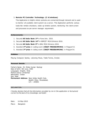 3. Remote PC Controller Technology: (C #/windows)
This Application is helpful where systems are connected through network and is used
to monitor all available client system via a server. This Application performs various
tasks like remote shutdown, wake-up remote system, monitoring the client screen
and processes as per server manager requirement.
Achievements:
1. Secured All India Rank 2nd in Pune Univ. 2010.
2. Secured All India Rank 14th in NIMCET MCA Entrance 2010.
3. Secured All India Rank 9th in BHU MCA Entrance 2010.
4. Awarded 2nd prize in coding event (CRAZY PROGRAMMING) in Pragyan’13.
5. Awarded 3rd prize in coding event (CRAZY PROGRAMMING) in Pragyan’14.
Hobbies:
Playing Computer Games, Listening Music, Table Tennis, Cricket.
Personal Details:
Father’s Name: Mr. Mridul Kumar Rastogi
Date of birth: 9th June, 1990
Languages: English, Hindi.
Marital status: Unmarried
Nationality: Indian
Sex: Male
Permanent Address: Near Amba Health Club,
Buddhi Vihar, Moradabad,
U.P. - 244001
DECLARATION:
I hereby declare that all the information provided by me in this application is factual and
correct to the best of my knowledge and belief.
Date: 14-May-2015
Place: Bangalore
 