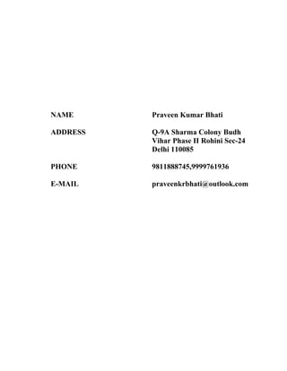 NAME Praveen Kumar Bhati
ADDRESS Q-9A Sharma Colony Budh
Vihar Phase II Rohini Sec-24
Delhi 110085
PHONE 9811888745,9999761936
E-MAIL praveenkrbhati@outlook.com
 