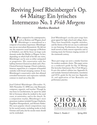 Volume 5, Number 2 	 Spring 2016
The Online Journal of the National Collegiate Choral Organization
The
C H O R A L
SC H O L AR
Reviving Josef Rheinberger’s Op.
64 Maitag: Ein lyrisches
Intermezzo No. 1 Früh Morgens
Matthew Bumbach
W
hen compared to his contemporaries,
such as Brahms and Wagner, Josef
Rheinberger is remembered as a
composer of secondary importance. Rheinberger
was not an overvaliant Romanticist. He did not
use the expansive tonal language of Brahms
or Schubert, nor did he focus on large-scale
dramatic works like Mahler or Wagner. In fact,
depending on which half of his life one views,
Rheinberger can be seen as either antiquated
or progressive. His conservative style lies
halfway between Classical era ideals and a Neo-
Classical harmonic language. Choral conductors,
however, regard him as a composer of beautiful
melodies with broad sweeping contour. It was
Rheinberger’s conservative style that allowed
extended harmonies and expressive melodic
contours to stand out as they did.
Josef Gabriel Rheinberger (December 31,
1821–November 17, 1898) was a late Romantic
composer, organist, and teacher. Though he
was born in Liechtenstein, he spent his adult
life in Germany where he worked in the royal
court, at universities, and in the church. As
a composition teacher, Rheinberger’s most
prominent students included George Chadwick,
Engelbert Humperdinck, and Horatio Parker.
His most popular choral compositions may
be his sacred motets, including works in both
German and Latin, but his secular music should
not be overlooked.
Josef Rheinberger’s secular part-songs have
great appeal for high school and college choirs.
They have beautifully singable melodies,
and the themes of the text are easy to understand
in one listening. Furthermore, the part-song
itself served as both concert repertoire and as
training music for German singing societies of
the nineteenth century.
These part-songs can serve a similar function
for modern academic choirs. This paper serves
as a conductor’s guide for Op. 64 Maitag:
Ein lyrisches Intermezzo No.1 Früh Morgens.
It uses this author’s edition (see Appendix I),
and includes historical information, translation
and I.P.A. guide for the text (see Appendix
2), and application of late Romantic era
performance practice.
3
 