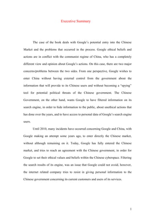 Executive Summary
The case of the book deals with Google’s potential entry into the Chinese
Market and the problems that occurred in the process. Google ethical beliefs and
actions are in conflict with the communist regime of China, who has a completely
different view and opinion about Google’s actions. On this case, there are two major
concerns/problems between the two sides. From one perspective, Google wishes to
enter China without having external control from the government about the
information that will provide to its Chinese users and without becoming a “spying”
tool for potential political threats of the Chinese government. The Chinese
Government, on the other hand, wants Google to have filtered information on its
search engine, in order to hide information to the public, about unethical actions that
has done over the years, and to have access to personal data of Google’s search engine
users.
Until 2010, many incidents have occurred concerning Google and China, with
Google making an attempt some years ago, to enter directly the Chinese market,
without although remaining on it. Today, Google has fully entered the Chinese
market, and tries to reach an agreement with the Chinese government, in order for
Google to set their ethical values and beliefs within the Chinese cyberspace. Filtering
the search results of its engine, was an issue that Google could not avoid, however,
the internet related company tries to resist in giving personal information to the
Chinese government concerning its current customers and users of its services.
1
 