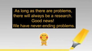 As long as there are problems,
there will always be a research.
Good news!
We have never-ending problems.
 