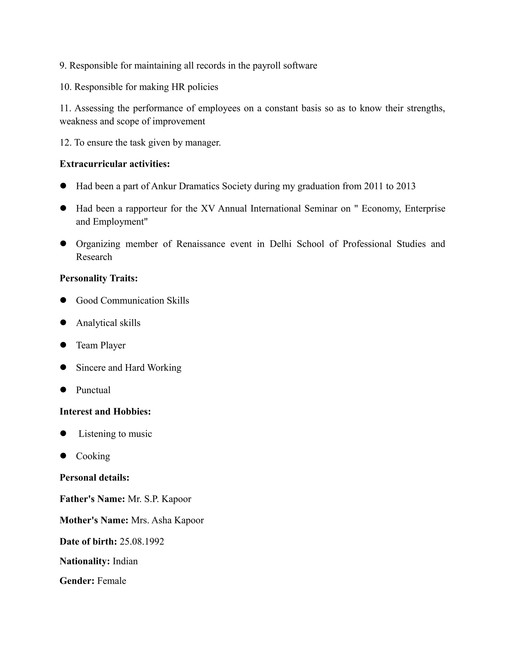 9. Responsible for maintaining all records in the payroll software
10. Responsible for making HR policies
11. Assessing the performance of employees on a constant basis so as to know their strengths,
weakness and scope of improvement
12. To ensure the task given by manager.
Extracurricular activities:
 Had been a part of Ankur Dramatics Society during my graduation from 2011 to 2013
 Had been a rapporteur for the XV Annual International Seminar on " Economy, Enterprise
and Employment"
 Organizing member of Renaissance event in Delhi School of Professional Studies and
Research
Personality Traits:
 Good Communication Skills
 Analytical skills
 Team Player
 Sincere and Hard Working
 Punctual
Interest and Hobbies:
 Listening to music
 Cooking
Personal details:
Father's Name: Mr. S.P. Kapoor
Mother's Name: Mrs. Asha Kapoor
Date of birth: 25.08.1992
Nationality: Indian
Gender: Female
 