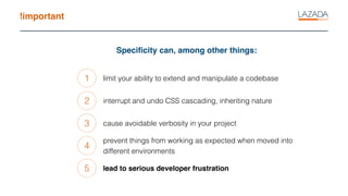 !important
Speciﬁcity can, among other things:
1
2
3
limit your ability to extend and manipulate a codebase
interrupt and undo CSS cascading, inheriting nature
cause avoidable verbosity in your project
4
prevent things from working as expected when moved into
different environments
5 lead to serious developer frustration
 