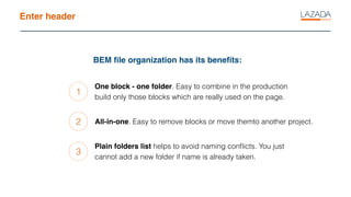 Enter header
BEM ﬁle organization has its beneﬁts:
1
2
3
One block - one folder. Easy to combine in the production
build only those blocks which are really used on the page.
All-in-one. Easy to remove blocks or move themto another project.
Plain folders list helps to avoid naming conﬂicts. You just
cannot add a new folder if name is already taken.
 