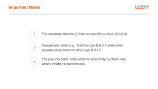 Important Notes
1
2
3
The universal selector (*) has no speciﬁcity value (0,0,0,0)
Pseudo-elements (e.g. :ﬁrst-line) get 0,0,0,1 unlike their
psuedo-class brethren which get 0,0,1,0
The pseudo-class :not() adds no speciﬁcity by itself, only
what's inside it's parentheses.
 