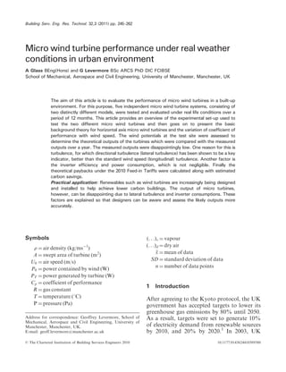 Building Serv. Eng. Res. Technol. 32,3 (2011) pp. 245–262 
Micro wind turbine performance under real weather 
conditions in urban environment 
A Glass BEng(Hons) and G Levermore BSc ARCS PhD DIC FCIBSE 
School of Mechanical, Aerospace and Civil Engineering, University of Manchester, Manchester, UK 
The aim of this article is to evaluate the performance of micro wind turbines in a built-up 
environment. For this purpose, five independent micro wind turbine systems, consisting of 
two distinctly different models, were tested and evaluated under real life conditions over a 
period of 12 months. This article provides an overview of the experimental set-up used to 
test the two different micro wind turbines and then goes on to present the basic 
background theory for horizontal axis micro wind turbines and the variation of coefficient of 
performance with wind speed. The wind potentials at the test site were assessed to 
determine the theoretical outputs of the turbines which were compared with the measured 
outputs over a year. The measured outputs were disappointingly low. One reason for this is 
turbulence, for which directional turbulence (lateral turbulence) has been shown to be a key 
indicator, better than the standard wind speed (longitudinal) turbulence. Another factor is 
the inverter efficiency and power consumption, which is not negligible. Finally the 
theoretical paybacks under the 2010 Feed-in Tariffs were calculated along with estimated 
carbon savings. 
Practical application: Renewables such as wind turbines are increasingly being designed 
and installed to help achieve lower carbon buildings. The output of micro turbines, 
however, can be disappointing due to lateral turbulence and inverter consumptions. These 
factors are explained so that designers can be aware and assess the likely outputs more 
accurately. 
Symbols 
 ¼air density (kg/ms1) 
A ¼swept area of turbine (m2) 
U0 ¼air speed (m/s) 
P0 ¼power contained by wind (W) 
PT ¼power generated by turbine (W) 
Cp ¼coefficient of performance 
R ¼gas constant 
T ¼temperature (8C) 
P ¼pressure (Pa) 
(. . .)v ¼vapour 
(. . .)d ¼dry air 
x ¼mean of data 
SD ¼standard deviation of data 
n ¼number of data points 
1 Introduction 
After agreeing to the Kyoto protocol, the UK 
government has accepted targets to lower its 
greenhouse gas emissions by 80% until 2050. 
As a result, targets were set to generate 10% 
of electricity demand from renewable sources 
by 2010, and 20% by 2020.1 In 2003, UK 
Address for correspondence: Geoffrey Levermore, School of 
Mechanical, Aerospace and Civil Engineering, University of 
Manchester, Manchester, UK. 
E-mail: geoff.levermore@manchester.ac.uk 
 The Chartered Institution of Building Services Engineers 2010 10.1177/0143624410389580 
 