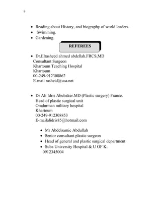 9
• Reading about History, and biography of world leaders.
• Swimming.
• Gardening.
REFEREES
• Dr.Elrasheed ahmed abdellah.FRCS,MD
Consultant Surgeon
Khartoum Teaching Hospital
Khartoum
00-249-912308862
E-mail rasheid@usa.net
• Dr Ali Idris Abubaker.MD (Plastic surgery) France.
Head of plastic surgical unit
Omdurman military hospital
Khartoum
00-249-912308853
E-mailalidris85@hotmail.com
• Mr Abdelsamie Abdullah
• Senior consultant plastic surgeon
• Head of general and plastic surgical department
• Suba University Hospital & U OF K.
0912345004
 