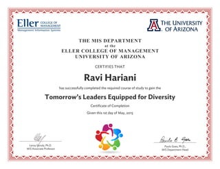 THE MIS DEPARTMENT
at the
ELLER COLLEGE OF MANAGEMENT
UNIVERSITY OF ARIZONA
CERTIFIES THAT
Ravi Hariani
has successfully completed the required course of study to gain the
Tomorrow’s Leaders Equipped for Diversity
Certificate of Completion
Given this 1st day of May, 2015
Paulo Goes, Ph.D.,
MIS Department Head
Leroy Gondy, Ph.D.
MIS Associate Professor
 