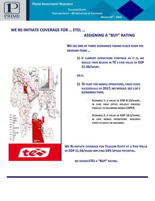 PRIME INVESTMENT RESEARCH
AUTOMOTIVE |EGYPT
GB AUTO – INITIATION OF COVERAGE
JANUARY, 14TH
2016
PRIME INVESTMENT RESEARCH
TELECOM|EGYPT
TELECOM EGYPT – RE-INITIATION OF COVERAGE
MARCH 24TH
, 2016
WE RE-INITIATE COVERAGE FOR … ETEL …
ASSIGNING A “BUY” RATING
WE SEE ONE OF THREE SCENARIOS TAKING PLACE OVER THE
MEDIUM-TERM …
1) IF CURRENT OPERATIONS CONTINUE AS IT IS, WE
WOULD THEN BELIEVE IN TE`S FAIR VALUE OF EGP
11.56/SHARE.
OR IF,
2) TE HUNT FOR MOBILE OPERATIONS, TAKES PLACE
SUCCESSFULLY BY 2017; WE WOULD SEE 1 OF 2
SCENARIOS THEN,
- SCENARIO 1: A VALUE OF EGP 8.13/SHARE,
IN CASE FIBER OPTICS ROLLOUT PROCEED
PARALLEL TO INCURRING MOBILE CAPEX.
- SCENARIO 2: A VALUE OF EGP 10.1/SHARE,
IN CASE MOBILE OPERATIONS` REQUIRED
CAPEX TO SOLELY BE INCURRED.
WE RE-INITIATE COVERAGE FOR TELECOM EGYPT AT A FAIR VALUE
OF EGP 11.56/SHARE IMPLYING 54% UPSIDE POTENTIAL.
WE ASSIGN ETEL A “BUY” RATING.
 