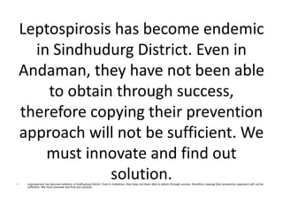 Leptospirosis has become endemic
in Sindhudurg District. Even in
Andaman, they have not been able
to obtain through success,
therefore copying their prevention
approach will not be sufficient. We
must innovate and find out
solution.• Leptospirosis has become endemic in Sindhudurg District. Even in Andaman, they have not been able to obtain through success, therefore copying their prevention approach will not be
sufficient. We must innovate and find out solution.
 