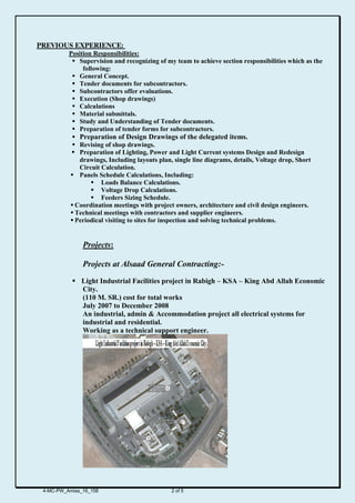 EXPERIENCE:PREVIOUS
Position Responsibilities:
 Supervision and recognizing of my team to achieve section responsibilities which as the
following:
 General Concept.
 Tender documents for subcontractors.
 Subcontractors offer evaluations.
 Execution (Shop drawings)
 Calculations
 Material submittals.
 Study and Understanding of Tender documents.
 Preparation of tender forms for subcontractors.
 Preparation of Design Drawings of the delegated items.
 Revising of shop drawings.
 Preparation of Lighting, Power and Light Current systems Design and Redesign
drawings, Including layouts plan, single line diagrams, details, Voltage drop, Short
Circuit Calculation.
 Panels Schedule Calculations, Including:
 Loads Balance Calculations.
 Voltage Drop Calculations.
 Feeders Sizing Schedule.
 Coordination meetings with project owners, architecture and civil design engineers.
 Technical meetings with contractors and supplier engineers.
 Periodical visiting to sites for inspection and solving technical problems.
Projects:
Projects at Alsaad General Contracting:-
 Light Industrial Facilities project in Rabigh – KSA – King Abd Allah Economic
City.
(110 M. SR.) cost for total works
July 2007 to December 2008
An industrial, admin & Accommodation project all electrical systems for
industrial and residential.
Working as a technical support engineer.
4-MC-PW_Amias_16_158 2 of 5
 