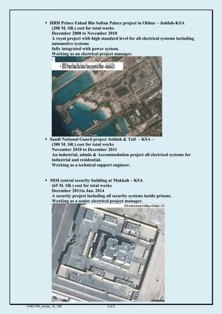  HRH Prince Fahad Bin Sultan Palace project in Obhur – Jeddah-KSA
(200 M. SR.) cost for total works
December 2008 to November 2010
A royal project with high standard level for all electrical systems including
automotive systems
fully integrated with power system.
Working as an electrical project manager.
 Saudi National Guard project Jeddah & Taif – KSA –
(380 M. SR.) cost for total works
November 2010 to December 2011
An industrial, admin & Accommodation project all electrical systems for
industrial and residential.
Working as a technical support engineer.
 MOI central security building at Makkah – KSA
(65 M. SR.) cost for total works
December 2011to Jan. 2014
A security project including all security systems inside prisons.
Working as a senior electrical project manager.
4-MC-PW_Amias_16_158 3 of 5
 