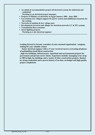  An admin & accommodation project all electrical systems for industrial and
residential.
Working as an electrical project manager.
 Projects at Ministry of electricity at Egypt January 2001 - June 2005
 Government new villages support for power system and additional extensions for
the existing
 Networks in medium & low voltage ones.
 Developments in towns and villages for electrical networks LV & MV systems.
 Transmission lines extension.
 Street lighting projects.
Working as a site electrical engineer
----------------------------------------------------------------------------------------------------------------------
Looking forward to become a member at your esteemed organization / company,
waiting for your valuable contact
Senior electrical engineer with a 17-year record of success overseeing all phases
of multimillion-Saudi Riyal construction
, high rise buildings, infrastructure, superfund and environmental projects for
government and private-sector clients. Experience includes managing crews of up
to 300 in high rise buildings and a variety of other construction projects. Backed
by strong credentials and a proven history of on-time, on-budget and high-quality
project completions
4-MC-PW_Amias_16_158 5 of 5
 