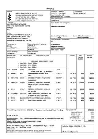 NEW DELHI - 110 001
Consignee :
Invoice No. :
Buyer's Order No. & Dt :
Other Reference(s) :
Country of Origin of Goods :
Terms of Delivery and Payment :
Pre-carriage by :
Vessel/Flight No :
Buyer (if other than consignee) :
Rate AmountQuantity
SDEPL/1
IEC NO. 987456321
BON/08-09/232 Dtd. 14/10/2008
LC/001/3443
BONNEYS INDIAN ARTWARES
UNIT 18/19, MIDWAY BUSIN CENTRE
LONDON
U.K.
.
SAME AS CONSIGNEE
INDIA UNITED KINGDOM
L/C
OUR BANKER :
BANK OF AMERICA
BARAKHAMBA ROAD
BY AIR NEW DELHI
MUMBAI
THEMSPORT THEMSPORT
Port of Discharge :
Exporter :
HANDMADE HANDICRAFT ITEMS
4 CARTONS: BRASS ITEMS
6 CARTONS: EPNS ITEMS
6 CARTONS: ZARI ITEMS
Description of GoodsNo. & Kind of Pkgs.Marks & Nos./
Container No.
Place of Receipt of Pre-Carrier :
Port of Loading :
Final Destination :
NATIONAL WESTMINISTER BANK PLC.
LBC. NOTTINGHAM, P.O. BOX - 310,
MARINA ROAD, CASTLEBRIDGE
MARINA NOTTINGHAM, NG7 1TN, U.K.
INVOICE
Country of Final Destination :
Exporter's Ref :
S. No.
07/01/2009
FOB US$ FOB US$
Notify:
BUYER# ITEM# Description :
Invoice Dt. :SHIVA DEMO EXPORTS (P) LTD.
604, DDA BUILDING NO.2, DISTRICT CENTRE
JANAK PURI, NEW DELHI (INDIA)
PH.: 25554488, 25504488, 25524488
E-MAIL : info@shivainfotech.com
Size
MUMBAI
Buyer Order No. : BON/08-09/232
BRASS INCENSE BURNER WITHBRSINC1 INC-1 50.001.0050 PCS1 1X"1"X1"
LID
BRASS SHAPE DISH OVAL SHAPEDISH-OVL1 BELLS-1 320.004.0080 PCS2 2.5"X1.5"
HAMMERED
COMPLETE DINNER SET (EPNS WADINSET-12 EPNS-01 1,250.00125.0010 PCS3 16"X20"
RE) SILVER SET COATED WITH G
OLD
SET OF 6 PLATES WITH BOWLS ASET-6 EPNS-P1 500.0025.0020 PCS4 10"X12"
ND SPOONS
ZARI CHRISSTMAS ORNAMENT TRECOT-ZAR1 ZAR-COT 60.001.0060 PCS5 18"X12"
E DESIGN (IN GOLD & SELVER)
ZARI ASSORTED WALL HANGINGS,Z-AWL ZAR-WLHAN 300.004.0075 PCS6 12"X12"
IRAN TOWEL HANGER DEERJ-1133 J-1133 80.004.0020 PCS7 19"X13.5"
TOTAL FOB US$Amount Chargeable (In Words) :
DECLARATION:
WE DECLARE THAT THIS INVOICE SHOWS THE ACTUAL PRICE OF THE GOODS
DESCRIBED AND THAT ALL PARTICULARS ARE TRUE & CORRECT.
For SHIVA DEMO EXPORTS (P) LTD.
(Authorised Signatory)
TOTAL PCS : 315
THIS IS TO CERTIFY THAT THESE NUMBERS ARE CONFIRM TO PURCHASE ORDER(S) NO.-
BON/04-05/232
HANDLE WITH CARE. DELECATE HANDICRAFT ITEMS.
GOODS ARE OF INDIAN ORIGIN.
OTHER CHAR (+)
NET CIF US$
DISCOUNT 5.00 %
FREIGHT (+)
INSURANCE (+)
2,560.00
128.00
45.00
5.00
10.00
2,492.00
CIF US$ Two Thousand Four Hundred Ninety Two Only
TOTAL NET WEIGHT (Kgs) : 413.000 GROSS WEIGHT (Kgs) : 452.000
Total Pkgs : 16 Total CBM : 1.216
 