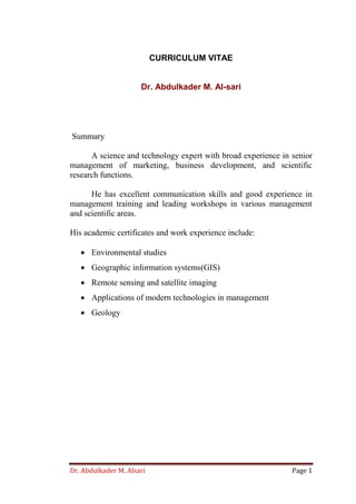 Dr. Abdulkader M. Alsari Page 1
CURRICULUM VITAE
Dr. Abdulkader M. Al-sari
Summary
A science and technology expert with broad experience in senior
management of marketing, business development, and scientific
research functions.
He has excellent communication skills and good experience in
management training and leading workshops in various management
and scientific areas.
His academic certificates and work experience include:
 Environmental studies
 Geographic information systems(GIS)
 Remote sensing and satellite imaging
 Applications of modern technologies in management
 Geology
 