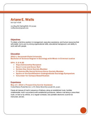 Ariane E. Walls
912-547-9746
213 Stag Rd. Springfield, GA 31329
wallsariane@gmail.com
Objectives
To obtain a full-time position in management, executive assistance, and human resources that
will enable me to use my strong organizational skills, educational background, and ability to
work well with people.
Education
2013 | Savannah State U niversity
Bachelor of Science Degree in Sociology with Minor in Criminal Justice
GPA: 3.3/4.00
 Hope Scholarship Recipient
 Dean’s List and Honor Roll
 Golden Key Honor Society Member
 Pi Gamma Mu Social Science Honor Society Member
 Spok e at the SouthEastern U ndergraduate Sociology Symposium
 Volunteer for Campus Beautification
Experience
May 17, 2014 | Present City Carrier Assistant
United States Postal Service | 2 N. Fahm Street Savannah GA, 31401
Cases all classes of mail in sequence of delivery along an established route, handles
undeliverable mail in accordance with established procedures, delivers mail along a prescribed
route, on foot or by vehicle, on a regular schedule, Use portable electronic scanner as
instructed, and etc.
 