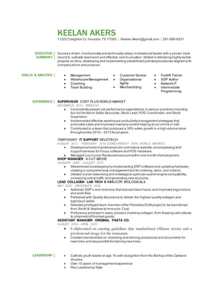 KEELAN AKERS
11322 Creighton Ct. Houston,TX 77065 | Keelan.Akers@gmail.com | 281-995-6251
EXECUTIVE
SUMMARY
Success driven,mechanicallyand technically adept,motivational leader with a proven track
record to cultivate teamwork and effective communication.Skilled in delivering highlyvisible
projects on-time,developing and implementing streamlined policies/procedures aligned with
companyvision and purpose.
SKILLS & ABILITIES  Management
 Warehouse Management
 Coaching
 Team Building
 Customer Service
 Organizational
Agility
 Merchandizing
 Forklift Trainer
 SOP Author
 Network IT
 Intermediate
Programming
EXPERIENCE SUPERVISOR COST PLUS WORLD MARKET
NOVEMBER 2010 - PRESENT
 Consistentlyexceed job performance expectations in various positions including
but not limited to Sales Associate,Stock Lead,POS Coordinator,and Stock
Supervisor.
 Implemented effective warehouse productivitymanagementstrategies that
promoted sales and improved inventory control helping to cut shrink in half.
 Contributed to a team that produced a 39% sales growth in a high volume store
throughoutthe 2010 – 2013 fiscal years.
TEMPORARY IT SUPPORT MOJOTECH
AUGUST 2013 – FEBRUARY 2014 (CONCURRENT WITH WORLD MARKET)
 Developmentand maintenance ofe-commerce website, encompassing tech
supportservices for Focus software and POS hardware.
 Managed Los Cucos Restaurant accountwithin one month ofemployment.
SHOP MANAGER A CUT ABOVE
JANUARY 2009 – AUGUST 2010
 Streamlined bookkeeping byimplementing ERP software and updating hardware,
creating a comprehensive managementtool for ordering,labor,and metrics.
 Utilized social networking and metatags to optimize search engine compatibility,
increasing online traffic and generating new accounts.
LEAD COLLAGEN LAB TECH II IMMUCOR BIOLOGICALS
MAY 2003 – DECEMBER 2008
 Authored SOP’s and revisions thatreduced labor hours and improved ergonomics
and work flow.
 Partnered with Quality Assurance to deliver the highest qualitycollagen and
byproduct yields.
 Selected privileged team member ofthe FibroblastEcM project to be transferred
from Smith & Nephew to Immucor,Corp.
 Proficiency achieved in every process involving collagen,from thawing cell cultures
to shipmentof finished goods.
ASSISTANT MANAGER ORIGINAL PASTA CO.
AUGUST 2000– APRIL 2003
 Collaborated on catering guidelines that standardized efficient service and a
professional image for the restaurant.
 Created standardized on- boarding and training procedures and documents for
new hires and responsible for training new hires.
LEADERSHIP  Catholic youth leader at age 16 with recognition from the Bishop ofthe Oakland
diocese
 Over 10 years of managementexperience
 Flex Leadership Style
 