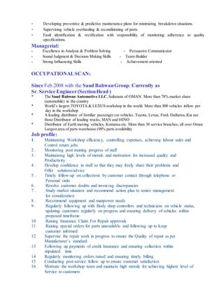 - Developing preventive & predictive maintenance plans for minimizing breakdown situations.
- Supervising vehicle overhauling & reconditioning of parts.
- Fault identification & rectification with responsibility of monitoring adherence to quality
specifications.
Managerial:
- Excellence in Analysis & Problem Solving - Persuasive Communicator
- Sound Judgment & Decision Making Skills - Team Builder
- Strong Influencing Skills - Achievement oriented
OCCUPATIONALSCAN:
Since Feb.2008 with the Saud BahwanGroup; Currently as
Sr. Service Engineer(SectionHead )
* The Saud Bahwan Automotive LLC,Sultanate of OMAN. More than 78% market share
(automobile) in the country
* World’s largest TOYOTA & LEXUS workshop in the world. More than 800 vehicles inflow per
day in the workshop
* A leading distributor of familiar passenger car vehicles. Toyota, Lexus, Ford, Daihatsu, Kia are
those Distributor of leading trucks, MAN and HINO
* Distributor of Earth moving vehicles, Komatsu etc. More than 38 service branches, all over Oman
Largest area of parts warehouse (98% parts availability
Job profile:
1. Maintaining Workshop efficiency, controlling expenses, achieving labour sales and
Control return jobs
2 . Monitoring post training progress of staff
3 . Maintaining high levels of morale and motivation for increased quality and
Productivity
4 . Develop confidence in staff so that they may freely share their problems and
Offer solutions/advice
5 . Timely follow-up on collections by customer contact through telephone or
Personal visits
6 . Resolve customer doubts and invoicing discrepancies
7 . Study market situation and recommend action plan to senior management
for consideration
8 . Recommend equipment and manpower needs
9 . Regularly following up with Body shop controllers and technicians on vehicle status,
updating customers regularly on progress and ensuring delivery of vehicles within
proposed timeframe
10 Raising Insurance Claim For Repair approvals
11 Raising special orders for parts unavailable and following up to keep
customer informed
12 Supervise the repair work in progress to ensure the Quality of repair as per
Manufacturer’s standard
13 Following up payments of credit Insurance and ensuring collection within
stipulated time
14 Regularly monitoring orders raised and ensuring timely billing
15 Conducting post service follow up to ensure customer satisfaction
16 Motivate the workshop team and maintain high morale for achieving highest level of
Service to customers
 