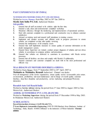 PAST EXPERIENCES OF INDIA:
NUMMER EINS MOTORS INDIA PVT LTD (MUMBAI)
Worked as Service Manager from May. 2007 to 30th Jan. 2008 in
Skoda Auto India Pvt. Ltd. Authorized Dealers
Job profile:
1. Ensured that all staff are trained to fix vehicles right the first time.
2. Ensured a safe, clean and environmental compliant workshop
3. Maximize efficiency through the monitoring and implementation of operational activities.
4. Deal with customer complaint in a professional and constructive way to enhance customer
satisfaction
5. Advised on training need and ensured staff attendance to training courses.
6. Implement and monitor accurate and efficient work in progress processes to ensure
vehicles are completed on time after quality servicing.
7. Ensured the maintenance of all company assets
8. Ensured that staff implements measures to ensure quality of customer information on the
dealer management system.
9. Ensured those Supervisor are trained, conduct proper diagnosis of vehicles and test drives
vehicles in accordance to company policies and procedures.
10. Ensured that vehicles are delivered to customers in accordance with Skoda service
processes
11. Ensured that all facilities are clean and comply with Skoda's 5's philosophy.
12. Ensured customers and customer complaint are dealt with in the most professional and
efficient way
MAA BHAGWATI MOTORS ROURKELA ORISSA
Worked as Works Manager from 7th September 2005 to 28th April. 2007 in
Mahindra & Mahindra, Renault Authorized Channel one dealer.
Over all management of the service organization, ensure quality service at reasonable price return.
on investment, profitability and asset maintenance and in-charge of overall quality customer
Interface, shop floor discipline and productivity, service marketing and principal/Warranty
interaction.
BasudebAuto Ltd Ranchi India
Worked as Service Advisor during the period from 3rd June 2003 to August 2005 in Tata
Motors Ltd., Authorized Dealers
ASHOK AUTOMOBILE PVT. LTD. (RANCHI)
Worked as Workshop Supervisor during the period from 5th December 1998 to May 2003.
In Hindustan Motors Ltd. Authorized Dealers
SCHOLASTICS:
Passed Intermediate ofscience (+2) (PCM) with 71%.
3 Years Diploma in Automobiles Engineering (1995 T0 1998 Batches) from Hindustan Institute of
Technology, Hatia, Ranchi -834003.Affiliated to the institution of Motor Industries Chennai
600004
 