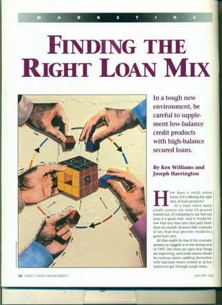 FINDING THE
RIGHT LOAN MIX

26 CREDIT UNION MANAGEMENT
In a tough new
environment, be
careful to supple-
ment low-balance
credit products
with high-balance
secured loans.
By Ken Williams and
joseph Harrington
H
ow does a credit union
know if it's offering the right
mix of loan products?
At a time when many
credit unions are only 65-percent
loaned out, it's tempting to say that any
loan is a good loan. And it would fol-
low that any loan mix that paid better
than six-month Treasury bills (currently
at less than four percent) would be a
good loan mix.
All that might be true if the economy
remains as sluggish as it was during most
of 1992. But there are signs that things
are improving, and credit unions should
be cautious about saddling themselves
with bad loan mixes created in ad hoc
fashion to get through tough times.
JANUARY 1993
 