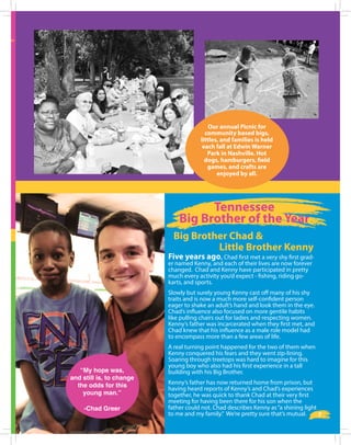 Five years ago, Chad first met a very shy first grad-
er named Kenny, and each of their lives are now forever
changed. Chad and Kenny have participated in pretty
much every activity you’d expect - fishing, riding go-
karts, and sports.
Slowly but surely young Kenny cast off many of his shy
traits and is now a much more self-confident person
eager to shake an adult’s hand and look them in the eye.
Chad’s influence also focused on more gentile habits
like pulling chairs out for ladies and respecting women.
Kenny’s father was incarcerated when they first met, and
Chad knew that his influence as a male role model had
to encompass more than a few areas of life.
A real turning point happened for the two of them when
Kenny conquered his fears and they went zip-lining.
Soaring through treetops was hard to imagine for this
young boy who also had his first experience in a tall
building with his Big Brother.
Kenny’s father has now returned home from prison, but
having heard reports of Kenny’s and Chad’s experiences
together, he was quick to thank Chad at their very first
meeting for having been there for his son when the
father could not. Chad describes Kenny as“a shining light
to me and my family.” We’re pretty sure that’s mutual.
“My hope was,
and still is, to change
the odds for this
young man.”
-Chad Greer
Tennessee
Big Brother of the Year
Our annual Picnic for
community based bigs,
littles, and families is held
each fall at Edwin Warner
Park in Nashville. Hot
dogs, hamburgers, field
games, and crafts are
enjoyed by all.
7
