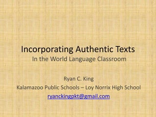 Incorporating Authentic Texts
In the World Language Classroom
Ryan C. King
Kalamazoo Public Schools – Loy Norrix High School
ryanckingpkt@gmail.com
 