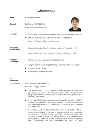 CURRICULUM VITAE
Name : HO Wing Wah Vera
Contact : Cell Phone: +852-98483944
Email: veraho@nutshaus.com
Education : • The Southern California Institute of Architecture, Master of Architecture
• SCI-Arc, Vico Morcote, Switzerland, Master of Architecture
• Chu Hai College, B. of Sc. in Architecture
Professional
Qualifications:
: • Graduate Membership of Hong Kong Institute of Architects - 1996
• Associate Membership of American Institute of Architects - 1994
Computer
Knowledge
: • Drafting software including AutoCad / SketchUp
 Graphic Software including Photoshop / Illustrator / Acrobat and etc.
 Microsoft Office / iWorks
 Both Window and Mac Platform
Key
Experience
:
2015 - Present PKNG Architects & Engineers Ltd.
Associate / Design Architect
 City University (2013 - 2016) – acted as team leader of a 3-year term
consultancy services for the University. Responsible from preliminary
design, documentation, site supervision and contract and administration
for various renovation.
 King’s Road 1063 Lobby Renovation for Housing Society (2014 – 2015) -
acted as team leader of the design and production team responsible
from preliminary design to documentation. Construction was completed
in October 2015.
 The Link-Signage & Facade Works Batch 1 Group A & B (2014 - 2016) –
acted as team leader of the design and production team responsible
from preliminary design, statutory submission to documentation. The
package includes signage and façade design for 8 shopping malls
including Lok Fu Plaza with a total 50 million dollars estimated contract
sum. Construction will be completed by end of 2016.
 