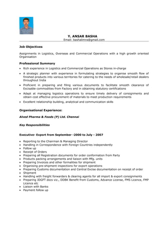 Y. ANSAR BASHA
Email: bashalimra@gmail.com
Job Objectives
Assignments in Logistics, Overseas and Commercial Operations with a high growth oriented
Organisation
Professional Summary
• Rich experience in Logistics and Commercial Operations as Stores in-charge
• A strategic planner with experience in formulating strategies to organise smooth flow of
finished products into various territories for catering to the needs of wholesale/retail dealers
throughout India
• Proficient in preparing and filing various documents to facilitate smooth clearance of
Excisable commodities from Factory and in obtaining statutory certifications
• Adapt at managing logistics operations to ensure timely delivery of consignments and
obtain cost effective procurement of materials to meet production requirements
• Excellent relationship building, analytical and communication skills
Organisational Experience:
Alved Pharma & Foods (P) Ltd. Chennai
Key Responsibilities
Executive- Export from September -2000 to July - 2007
• Reporting to the Chairman & Managing Director
• Handling in Correspondence with Foreign Countries independently
• Follow up
• Receipt of Orders
• Preparing all Registration documents for order conformation from Party
• Products packing arrangements and liaison with Mfg. units
• Preparing Invoices and other formalities for shipment
• Organising pre-shipment inspections for export operations
• Preparing Customs documentation and Central Excise documentation on receipt of order
• Shipment
• Handling with freight forwarders & clearing agents for all import & export consignments
• Preparing JDGFT docs viz., DDBK Benefit from Customs, Advance License, FMS Licence, FMP
Licence etc
• Liaison with Banks
• Payment follow up
 