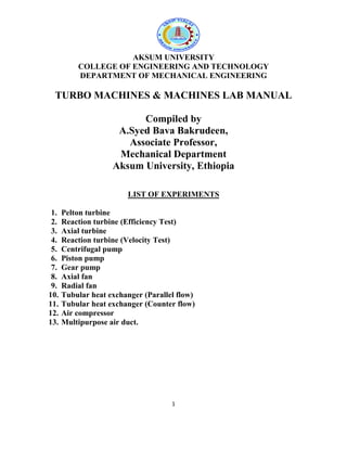 1
AKSUM UNIVERSITY
COLLEGE OF ENGINEERING AND TECHNOLOGY
DEPARTMENT OF MECHANICAL ENGINEERING
TURBO MACHINES & MACHINES LAB MANUAL
Compiled by
A.Syed Bava Bakrudeen,
Associate Professor,
Mechanical Department
Aksum University, Ethiopia
LIST OF EXPERIMENTS
1. Pelton turbine
2. Reaction turbine (Efficiency Test)
3. Axial turbine
4. Reaction turbine (Velocity Test)
5. Centrifugal pump
6. Piston pump
7. Gear pump
8. Axial fan
9. Radial fan
10. Tubular heat exchanger (Parallel flow)
11. Tubular heat exchanger (Counter flow)
12. Air compressor
13. Multipurpose air duct.
 