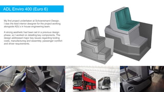 ADL Enviro 400 (Euro 6)
My first project undertaken at Schoenemann Design.
I was the lead interior designer for the project working
alongside ADL’s in house engineering team.
A strong aesthetic had been set in a previous design
phase, so I worked on detailing key components. The
design addressed major key issues regarding tooling
costs, manufacturing and assembly, passenger comfort
and driver requirements.
 