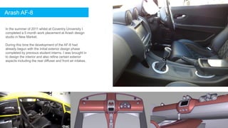 In the summer of 2011 whilst at Coventry University I
completed a 5 month work placement at Arash design
studio in New Market.
During this time the development of the AF-8 had
already begun with the initial exterior design phase
completed by previous student interns. I was brought in
to design the interior and also refine certain exterior
aspects including the rear diffuser and front air intakes.
Arash AF-8
 