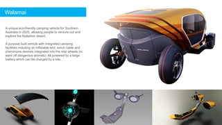 Walamai
A unique eco-friendly camping vehicle for Southern
Australia in 2025, allowing people to venture out and
explore the Nullarbor desert.
A purpose built vehicle with integrated camping
facilities including an inflatable tent, winch cable and
pheromone devices integrated into the rear wheels (to
ward off dangerous animals). All powered by a large
battery which can be charged by a kite.
 