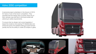 A personal project undertaken in the Autumn of 2014
for Volvo’s ‘truck of the future’ competition. They
specified that the design was to portray what one of
their vehicles may look like in the future whilst still
adhering to safety requirements.
To ensure that my design met current legislation I
based the model on the existing FH Globetrotter and
enhanced some of its details looking at super-formed
panels and the the ability to create 3D shapes in glass.
Volvo 2050 competition
 