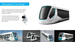 Schoenemann Tram Design
Purely a styling exercise to design a family friendly
looking tram that was purely a simple and clean
design. The design was modelled in Rhino and
rendered in Modo.
The main inspiration for the design
came from the animation film Wall-e.
The colour scheme was kept simple
with a bold accent colour giving it a
playful effect.
All images are subject to copyright
 