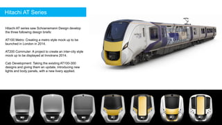 Hitachi AT series saw Schoenemann Design develop
the three following design briefs:
AT100 Metro: Creating a metro style mock up to be
launched in London in 2014.
AT200 Commuter: A project to create an inter-city style
mock up to be displayed at Innotrans 2014.
Cab Development: Taking the existing AT100-300
designs and giving them an update, introducing new
lights and body panels, with a new livery applied.
Hitachi AT Series
 