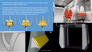 The AT100 was a modular design for short commutes, with a range of seating
options and live update travel information.
My primary responsibilities involved developing the range of seating including
the longitudinal, transverse and perches. The most challenging element was
creating a unique central perch in the vestibule that was stylish, functional and
easy to manufacture. Other miscellaneous objects include developing the
gangway with Dellner (visible in the bottom right hand corner).
Alias and Rhino models
 