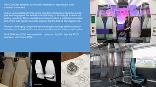 The AT200 was designed to meet the challenges of regional and outer
suburban commuters.
My key responsibilities for this project included, initially generating the overall
style and language of the vehicle before focusing on the draught screens and
seating provisions. Other miscellaneous objects include a solid aluminium coat
hook which bolts can be discreetly screwed into the back of the luggage rack.
The most challenging component was creating the castings which connected
the bottom of the grab rails to the curved draught screens (bottom right render).
The AT100 and AT200 was unveiled in London on July 21st, then the AT200
was taken to Innotrans 2014.
Alias model
 