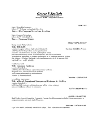 George B Spalholz
9426 Comeau St, Gotha FL 34734
Phone (321) 745-0896 Email gspalholz@gmail.com
EDUCATION
Major: Networking/computers
School: ITT Technical Institute Lake Mary, F.L.
Degree: B.S. Computer Networking Securities
Major: Computer Technology
School: SUNY Cobleskill, N.Y.
Degree: Computer Science
EMPLOYMENT HISTORY
Orange County Public Schools
Title: TSR ICTS
Location: Assigned to Ocoee High School Orlando, FL Duration: 04/12/2012-Present
Job Duties: Fulfill daily tasks at your assigned location
associated with the locations IT needs, anything from simple
desktop troubleshooting to SQL server maintenance, and site documentation.
Along with the deployment of software and hardware on all computers within the location.
Due to Ocoee HS being a MacBook 1 to 1 school we currently do all the above to 2400
MacBook’s on a weekly schedule.
Teak Bar and Grill
Title: Computer Hardware
Location: Orlando, F.L.
Job Duties: Provides technical support for computer hardware.
Diagnose, tracks, and solves hardware problems.
Assist owners with technology decisions based
on need for the establishment.
Duration: 12/2009-04/2012
Lowes Home Improvement
Title: Millwork Department Manager and Customer Service Rep
Location: Orlando, F.L.
Job Duties: Help customers with purchases and sell the various windows
and doors that Lowes offers to its consumers.
Duration: 12/2009-Present
SKILLS AND ABILITIES
Hard Worker, Honest, Compatible, Personable, Punctual, Good Communication Skills, Extensive experience in
computer operation and repair Apple/PC devices.
HONORS AND ACTIVITIES
Eagle Scout Award, Bainbridge Indoor soccer league, United Methodists church Member.
 