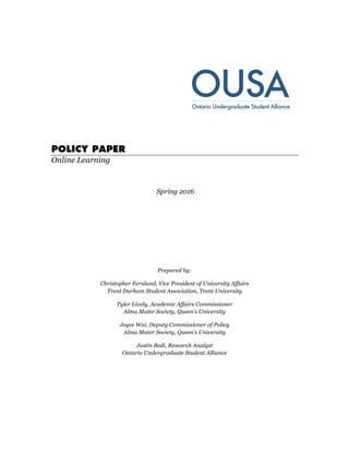 POLICY PAPER
Online Learning
Spring 2016
Prepared by:
Christopher Fernlund, Vice President of University Affairs
Trent Durham Student Association, Trent University
Tyler Lively, Academic Affairs Commissioner
Alma Mater Society, Queen’s University
Joyce Wai, Deputy Commissioner of Policy
Alma Mater Society, Queen’s University
Justin Bedi, Research Analyst
Ontario Undergraduate Student Alliance
 