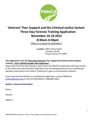 Veterans’ Peer Support and the Criminal Justice System
Three-Day Forensic Training Application
November 16-18 2015
8:30am-4:30pm
*There is a cap of 25 attendees*
Location: OIM Training Center
123 Boro Line Rd
King of Prussia, PA 19406
This application is for the three-day Veterans’ Peer Support & Criminal Justice System
Training. Cost is $90.00 payable with application.
Please note: the three-day training is open only to Certified Peer Specialists who have served
in the military. By submitting this application, you are attesting that you are a certified peer
specialist and served in the military. Preference is given to Pennsylvania residents.
If you need accommodations to complete this application, contact PMHCA at
pmhca.@pmhca.org or call (717) 564-4930 or 1-800-887-6422.
Section 1: General Information
Name:
County:
Address:
1
OMHSAS/PMHCA Veterans’ Forensic Peer Support Training November 2015
 