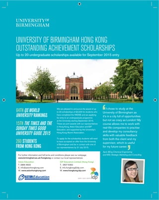 UNIVERSITY OF BIRMINGHAM HONG KONG
OUTSTANDING ACHIEVEMENT SCHOLARSHIPS
Up to 20 undergraduate scholarships available for September 2015 entry
We are pleased to announce the award of up
to 20 scholarships of £3,000 for students who
have completed the HKDSE and are applying
for entry to an undergraduate programme
at the University starting September 2015.
These are joint awards with our representatives
in Hong Kong, Aston Education and IDP
Education, and supported by the University’s
Hong Kong Alumni Association.
To apply for the scholarship students will need
to have accepted an offer from the University
of Birmingham and be in contact with one of
our representatives by 31 July 2015.
For further information and full terms and conditions please see our webpage
www.birmingham.ac.uk/hongkong or contact our local representatives:
Aston Education
T. 2866 9933
E. info@astonhongkong.com
W. www.astonhongkong.com
IDP Education Limited (Hong Kong)
T. 2827 6362
E. info.hongkong@idp.com
W. www.hongkong.idp.com
64TH QS WORLD
UNIVERSITY RANKINGS
15TH THE TIMES AND THE
SUNDAY TIMES GOOD
UNIVERSITY GUIDE 2015
260 STUDENTS
FROM HONG KONG
I chose to study at the
University of Birmingham as
it’s in a city full of opportunities
but not as crazy as London! My
course allows me to work with
real-life companies to practise
and develop my consultancy
skills with valuable feedback
from both the client and my
supervisor, which is useful
for my future career.
April, BEng Chemical Engineering
and MSc Strategic Marketing and Consulting
 