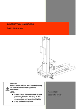 Version 01/2015
PS05F -SMS-001-EN
INSTRUCTION HANDBOOK
Self Lift Stacker
WARNING
Do not use the electric truck before reading
and understanding these operating
instructions.
NOTE:
 Please check the designation of your
present type at the last page of this
document as well as on the ID-plate.
 Keep for future reference.
 