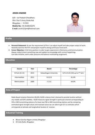 ANISH ANAND
S/O – Jai Prakash Choudhary
Shiv Puri Colony,Ishakchak
Bhagalpur - 812001
Mobile No: +91 8148156275
E-mail: anish123jmt@hotmail.com
Profile
• Personal Statement: As per the requirement of firm I can adjust myself and take proper output of work.
Honestly work for the firm and prepare myself to doing continuous hard work.
• Career Objective: A full-time position in order to gain experience in Electronics and Communication.
Always ready to learn something new and update my knowledge with current happenings.
Can take initiative, work under pressure and balance multitasking assignment.
Radio Based Location Detection (RLOD), RLOD is device that is devised to provide location without
any mobile and GPS satellites. RLOD measures signal strength in particular channel corresponding to
FM or AM transmitting stations of at least two FM or AM transmitting stations and by comparing
estimated signal strength values and received values we can able to get X,Y co-ordinates which
corresponds to latitude and longitudinal location of receiver.
Industrial Training
• Bharat Sanchar Nigam Limited, Bhagalpur
• All India Radio, Bhagalpur
Education
Course Year Board Percentage
B.Tech [E.C.E] 2015 Kalasalingam University G.P.A: 8.21 (10) up to 7th
Sem
Intermediate 2011 B.S.E.B 61.4%
Matriculation 2009 I.C.S.E 64.0%
Area of Project
 