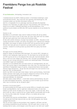 Af Lóa Stefánsdóttir, Antropolog, Innovation Lab
I testlaboratoriet hos NETS i Ballerup tester vi fremtidens betalinger under
kontrollerede forhold. Men hvad sker der egentlig med betalingerne, når
musikken spiller og 130.000 mennesker drikker øl?
Det fik vi muligheden for at undersøge nærmere på dette års Roskilde
Festival, hvor festivalen var gået sammen med Carlsberg, NFC Danmark og
Pay4it om at sætte 3 såkaldte BeerWalls op på festivalpladsen, hvor
publikum kunne betale via SMS eller NFC og selv skænke sin øl op direkte fra
hanen.
Scenen er sat
BeerWall er en sortmalet 'væg' med en række øl-haner på rad og række.
Ovenover hver hane er der en lille knap, der lyser rødt indtil man har betalt.
Når den lyser grønt kan man trykke og ud kommer øllet.
Et lille skilt ovenfor forklarer, hvordan man betaler via SMS . Desuden er der
venlige personaler til stede, som på en lille laptop ovre i hjørnet kan indtaste
det beløb, man ønsker at sætte ind på et NFC kort og aktivere det og vupti!
Så kan man bare gå over til maskinen og holde kortet op mod en NFC
scanner, i stedet for at stå og taste og sende SMS hver gang man bliver
tørstig.
Få noget ud af at sende SMS'er!
Alligevel vælger de allerfleste SMS-løsningen. For selvom NFC i længden er
lettere er der stadigvæk nogle barrierer. For det første har de færreste hørt
om NFC og hvis de har, er de alligevel ikke sikre på, hvad det betyder. Alene
dét er nok til at man vælger den løsning, man i forvejen grundlæggende
kender og som mange allerede har prøvet som betalingsmiddel i forbindelse
med sådan noget som busbilletter.
Desuden er et forudbetalt NFC kort bare endnu en værdigenstand, der kan
blive væk og den slags er festivalgæster ikke vilde med. For eksempel har de
allerfleste til lejligheden taget sin gamle, ramponerede Nokia med og ladet
iPhonen ligge derhjemme - så gør det ikke så meget hvis man kommer til at
tabe den ned i et festivaltoilet.
Derfor kan NCF, hvis det skal vinde indpas i denne sammenhæng, med fordel
kobles sammen med noget, som brugeren alligevel til enhver tid har på sig -
i form af et klistermærke på mobiltelefonen eller indbygget i
festivalarmbåndet, for eksempel.
Så indtil videre vinder SMS'en - i hvert fald i denne sammenhæng. Og som
én glad festivalgæst bemærker: "jeg plejer at sms'e kvinder og de kommer
ikke, men nu kommer der øl, så jeg er glad."
Kommer vi til at savne køer?
At mænd endelig kan få noget ud af at sende SMS'er er langtfra den eneste
fordel ved BeerWall'en. Der er også den indlysende fordel, at man ikke
behøver at stå i kø for at købe en øl. Og er der noget, vi ikke kan lide, så er
det at stå i kø. Køer er spild af tid og vi gider faktisk overhovedet ikke at stå i
kø. Hvis du ikke vidste det i forvejen, så kan vi nu bakke det op med
empiriske data.
Der opstod ikke lang kø ved BeerWallen - dels fordi transaktionerne gik
hurtigt og dels fordi det trods alt ikke var alle 130.000 gæster, der havde
opdaget fænomenet.
Men for at have noget at sammenligne med, kiggede vi på køen ved den
almindelige øludskænkning på festivalen. Det kan godt være, at køer er et
kedeligt sted at være, at de stopper vores flow og at vi ser dem som 'spildt'
Fremtidens Penge live på Roskilde
Festival
 