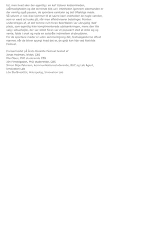 tid, men hvad sker der egentlig i en kø? Udover kedsomheden,
utålmodigheden og det stirrende blik ud i intetheden igennem sidemanden er
der nemlig også pausen, de spontane samtaler og det tilfældige møde.
Så selvom vi nok ikke kommer til at savne køer indeholder de nogle værdier,
som er værd at huske på, når man effektiviserer betalinger. Pointen
understreges af, at det tomme rum foran BeerWallen var ubrugelig 'død'
plads, som egentlig ikke komplimenterede udskænkningen, mens den lille
væg i albuehøjde, der var stillet foran var et populært sted at stille sig og
vente, falde i snak og nyde en solstråle indimellem skybruddene.
For de spontane møder er uden sammenligning dét, festivalgæsterne oftest
nævner, når de bliver spurgt hvad det er, de godt kan lide ved Roskilde
Festival.
Forskerholdet på årets Roskilde Festival bestod af
Jonas Hedman, lektor, CBS
Mia Olsen, PhD studerende CBS
Jón Finnbogason, PhD studerende, CBS
Simon Boje Petersen, kommunikationsstuderende, RUC og Lab Agent,
Innovation Lab
Lóa Stefánsdóttir, Antropolog, Innovation Lab
 