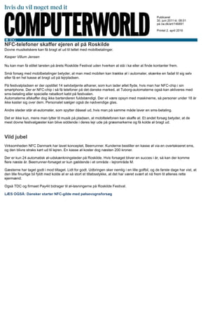 NFC-telefoner skaffer ejeren øl på Roskilde
Dovne musikelskere kan få bragt øl ud til teltet med mobilbetalinger.
Kasper Villum Jensen
Nu kan man få stillet tørsten på årets Roskilde Festival uden hverken at stå i kø eller at finde kontanter frem.
Små forsøg med mobilbetalinger betyder, at man med mobilen kan trække øl i automater, skænke en fadøl til sig selv
eller få en hel kasse øl bragt ud på lejrpladsen.
På festivalpladsen er der opstillet 14 selvbetjente ølhaner, som kun lader øllet flyde, hvis man har NFC-chip i sin
smartphone. Der er NFC-chip i så få telefoner på det danske marked, at Tuborg-automaterne også kan aktiveres med
sms-betaling eller specielle rabatkort købt på festivalen.
Automaterne afskaffer dog ikke bartenderen fuldstændigt. Der vil være opsyn med maskinerne, så personer under 18 år
ikke kaster sig over dem. Personalet sælger også de nødvendige glas.
Andre steder står øl-automater, som spytter dåseøl ud, hvis man på samme måde laver en sms-betaling.
Det er ikke kun, mens man lytter til musik på pladsen, at mobiltelefonen kan skaffe øl. Et andet forsøg betyder, at de
mest dovne festivalgæster kan blive siddende i deres lejr ude på græsmarkerne og få kolde øl bragt ud.
Vild jubel
Virksomheden NFC Danmark har lavet konceptet, Beerrunner. Kunderne bestiller en kasse øl via en overtakseret sms,
og den blivre straks kørt ud til lejren. En kasse øl koster dog næsten 200 kroner.
Der er kun 24 automatisk øl-udskænkningsteder på Roskilde. Hvis forsøget bliver en succes i år, så kan der komme
flere næste år. Beerrunner-forsøget er kun gældende i et område - lejrområde M.
Gæsterne har taget godt i mod tiltaget. Lidt for godt. Udbringen sker nemlig i en lille golfbil, og de første dage har vist, at
den lille finurlige bil fyldt med kolde øl er så stort et tilløbsstykke, at det har været svært at nå frem til øllenes rette
ejermænd.
Også TDC og firmaet Pay4it bidrager til øl-løsningerne på Roskilde Festival.
LÆS OGSÅ: Dansker starter NFC-gilde med pølsevognsforsøg
Publiceret
30. juni 2011 kl. 08:01
på cw.dk/art/146891
Printet 2. april 2016
 