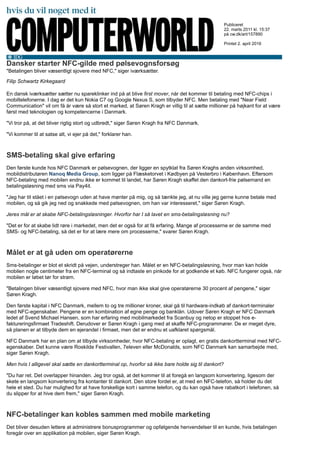 Dansker starter NFC-gilde med pølsevognsforsøg
"Betalingen bliver væsentligt sjovere med NFC," siger iværksætter.
Filip Schwartz Kirkegaard
En dansk iværksætter sætter nu spareklinker ind på at blive first mover, når det kommer til betaling med NFC-chips i
mobiltelefonerne. I dag er det kun Nokia C7 og Google Nexus S, som tilbyder NFC. Men betaling med "Near Field
Communication" vil om få år være så stort et marked, at Søren Kragh er villig til at sætte millioner på højkant for at være
først med teknologien og kompetencerne i Danmark.
"Vi tror på, at det bliver rigtig stort og udbredt," siger Søren Kragh fra NFC Danmark.
"Vi kommer til at satse alt, vi ejer på det," forklarer han.
SMS-betaling skal give erfaring
Den første kunde hos NFC Danmark er pølsevognen, der ligger en spytklat fra Søren Kraghs anden virksomhed,
mobildistributøren Nanoq Media Group, som ligger på Flæsketorvet i Kødbyen på Vesterbro i København. Eftersom
NFC-betaling med mobilen endnu ikke er kommet til landet, har Søren Kragh skaffet den dankort-frie pølsemand en
betalingsløsning med sms via Pay4it.
"Jeg har tit stået i en pølsevogn uden at have mønter på mig, og så tænkte jeg, at nu ville jeg gerne kunne betale med
mobilen, og så gik jeg ned og snakkede med pølsevognen, om han var interesseret," siger Søren Kragh.
Jeres mål er at skabe NFC-betalingsløsninger. Hvorfor har I så lavet en sms-betalingsløsning nu?
"Det er for at skabe lidt røre i markedet, men det er også for at få erfaring. Mange af processerne er de samme med
SMS- og NFC-betaling, så det er for at lære mere om processerne," svarer Søren Kragh.
Målet er at gå uden om operatørerne
Sms-betalinger er blot et skridt på vejen, understreger han. Målet er en NFC-betalingsløsning, hvor man kan holde
mobilen nogle centimeter fra en NFC-terminal og så indtaste en pinkode for at godkende et køb. NFC fungerer også, når
mobilen er løbet tør for strøm.
"Betalingen bliver væsentligt sjovere med NFC, hvor man ikke skal give operatørerne 30 procent af pengene," siger
Søren Kragh.
Den første kapital i NFC Danmark, mellem to og tre millioner kroner, skal gå til hardware-indkøb af dankort-terminaler
med NFC-egenskaber. Pengene er en kombination af egne penge og banklån. Udover Søren Kragh er NFC Danmark
ledet af Svend Michael Hansen, som har erfaring med mobilmarkedet fra Scanbuy og netop er stoppet hos e-
faktureringsfirmaet Tradeshift. Derudover er Søren Kragh i gang med at skaffe NFC-programmører. De er meget dyre,
så planen er at tilbyde dem en ejerandel i firmaet, men det er endnu et uafklaret spørgsmål.
NFC Danmark har en plan om at tilbyde virksomheder, hvor NFC-betaling er oplagt, en gratis dankortterminal med NFC-
egenskaber. Det kunne være Roskilde Festivallen, 7eleven eller McDonalds, som NFC Danmark kan samarbejde med,
siger Søren Kragh.
Men hvis I alligevel skal sætte en dankortterminal op, hvorfor så ikke bare holde sig til dankort?
"Du har ret. Det overlapper hinanden. Jeg tror også, at det kommer til at foregå en langsom konvertering, ligesom der
skete en langsom konvertering fra kontanter til dankort. Den store fordel er, at med en NFC-telefon, så holder du det
hele et sted. Du har mulighed for at have forskellige kort i samme telefon, og du kan også have rabatkort i telefonen, så
du slipper for at hive dem frem," siger Søren Kragh.
NFC-betalinger kan kobles sammen med mobile marketing
Det bliver desuden lettere at administrere bonusprogrammer og opfølgende henvendelser til en kunde, hvis betalingen
foregår over en applikation på mobilen, siger Søren Kragh.
Publiceret
22. marts 2011 kl. 15:37
på cw.dk/art/157890
Printet 2. april 2016
 