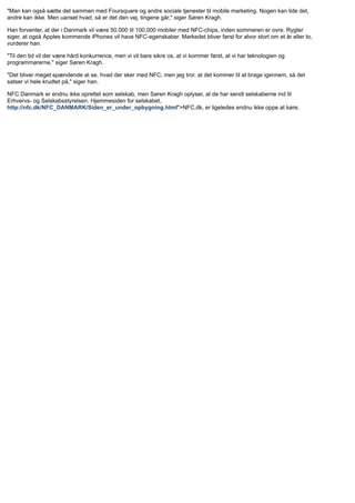 "Man kan også sætte det sammen med Foursquare og andre sociale tjenester til mobile marketing. Nogen kan lide det,
andre kan ikke. Men uanset hvad, så er det den vej, tingene går," siger Søren Kragh.
Han forventer, at der i Danmark vil være 50.000 til 100.000 mobiler med NFC-chips, inden sommeren er ovre. Rygter
siger, at også Apples kommende iPhones vil have NFC-egenskaber. Markedet bliver først for alvor stort om et år eller to,
vurderer han.
"Til den tid vil der være hård konkurrence, men vi vil bare sikre os, at vi kommer først, at vi har teknologien og
programmørerne," siger Søren Kragh.
"Det bliver meget spændende at se, hvad der sker med NFC, men jeg tror, at det kommer til at brage igennem, så det
satser vi hele krudtet på," siger han.
NFC Danmark er endnu ikke oprettet som selskab, men Søren Kragh oplyser, at de har sendt selskaberne ind til
Erhvervs- og Selskabsstyrelsen. Hjemmesiden for selskabet,
http://nfc.dk/NFC_DANMARK/Siden_er_under_opbygning.html">NFC.dk, er ligeledes endnu ikke oppe at køre.
 