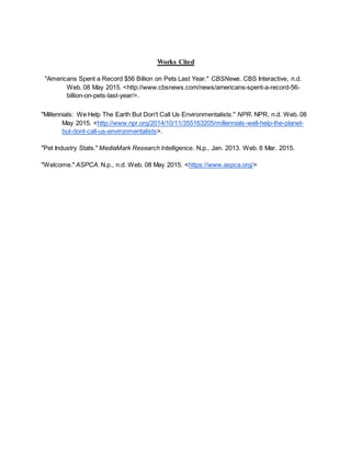 Works Cited
"Americans Spent a Record $56 Billion on Pets Last Year." CBSNews. CBS Interactive, n.d.
Web. 08 May 2015. <http://www.cbsnews.com/news/americans-spent-a-record-56-
billion-on-pets-last-year/>.
"Millennials: We Help The Earth But Don't Call Us Environmentalists." NPR. NPR, n.d. Web. 08
May 2015. <http://www.npr.org/2014/10/11/355163205/millennials-well-help-the-planet-
but-dont-call-us-environmentalists>.
"Pet Industry Stats." MediaMark Research Intelligence. N.p., Jan. 2013. Web. 8 Mar. 2015.
"Welcome." ASPCA. N.p., n.d. Web. 08 May 2015. <https://www.aspca.org/>
 